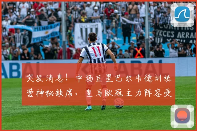 突发消息！中场巨星巴尔韦德训练营神秘缺席，皇马欧冠主力阵容受影响？