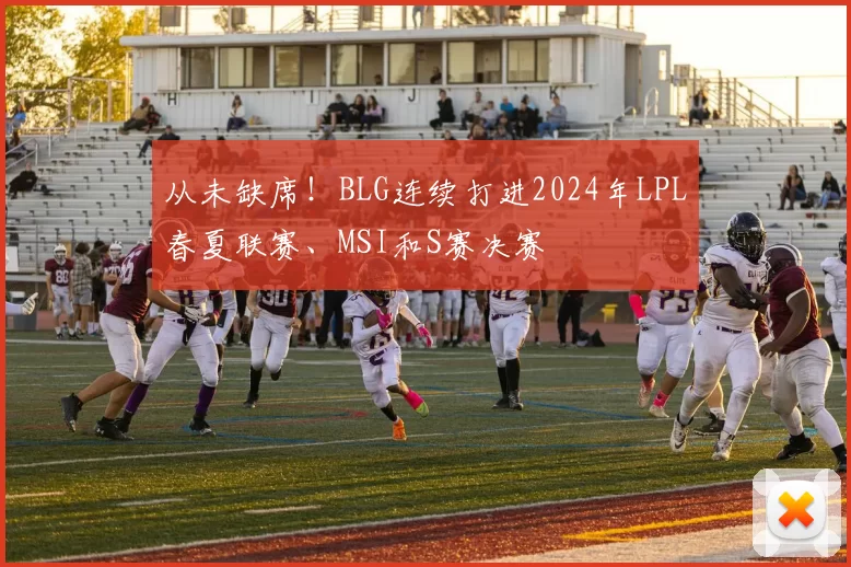 从未缺席！BLG连续打进2024年LPL春夏联赛、MSI和S赛决赛