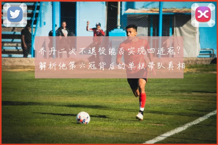 乔丹二次不退役能否实现四连冠？解析他第六冠背后的单核带队真相