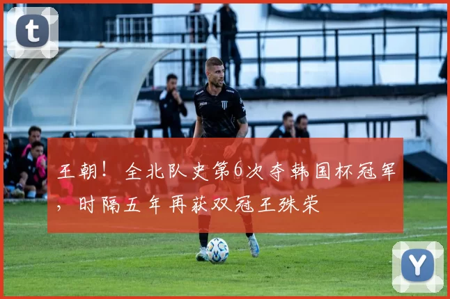 王朝！全北队史第6次夺韩国杯冠军，时隔五年再获双冠王殊荣