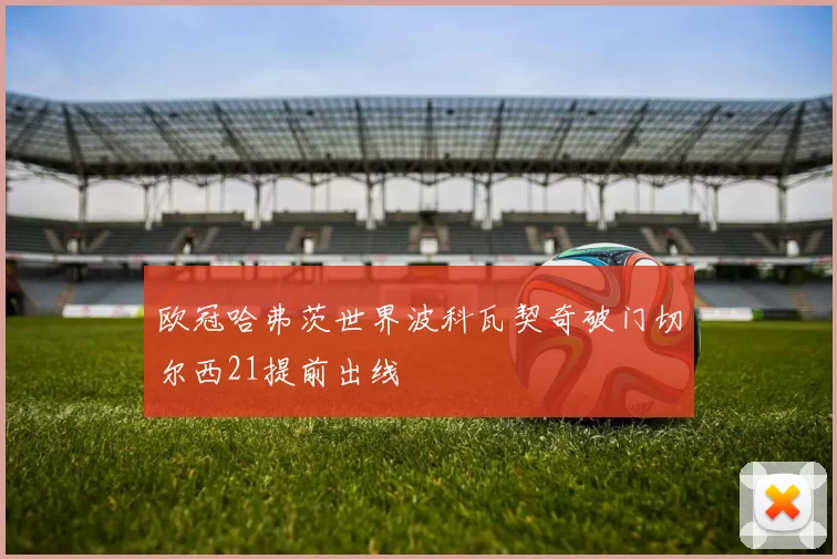 欧冠哈弗茨世界波科瓦契奇破门切尔西21提前出线