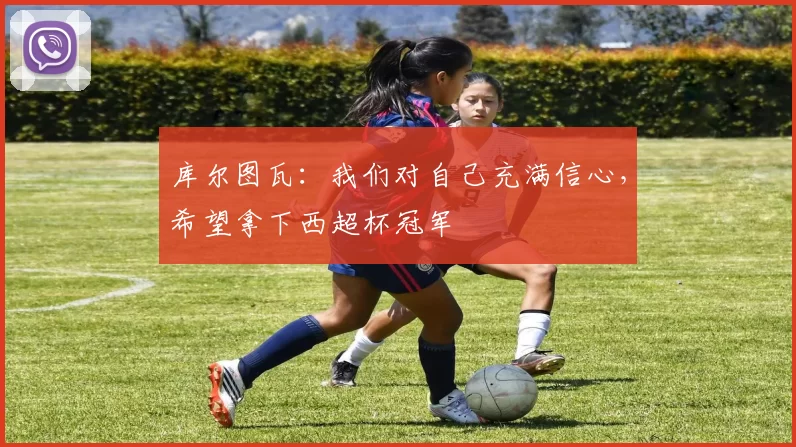 库尔图瓦：我们对自己充满信心，希望拿下西超杯冠军