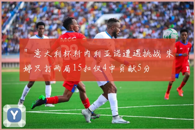 ＂意大利杯科内利亚诺遭遇挑战 朱婷只打两局15扣仅4中贡献5分