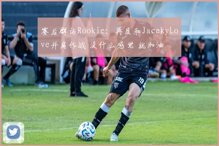 赛后群访Rookie：再度和JacekyLove并肩作战 没什么感觉 就加油
