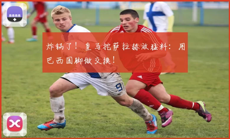 炸锅了！皇马挖萨拉赫放猛料：用巴西国脚做交换！