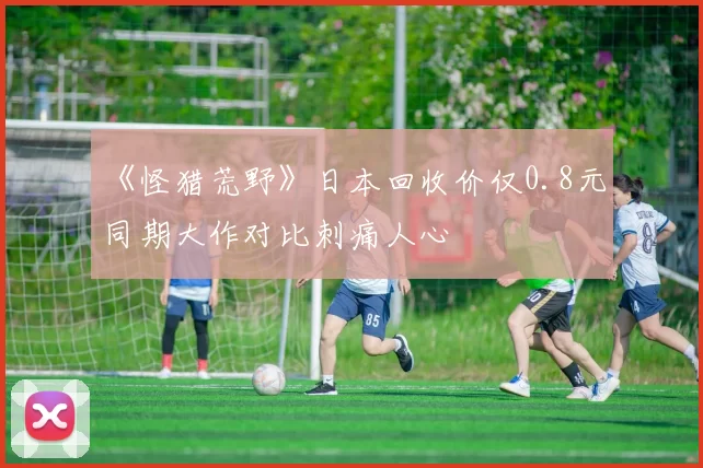 《怪猎荒野》日本回收价仅0.8元 同期大作对比刺痛人心