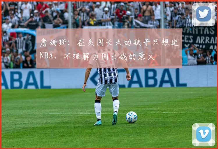 詹姆斯：在美国长大的孩子只想进NBA，不理解为国出战的意义