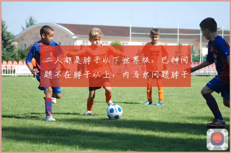 二人都是脖子以下世界级，巴神问题不在脖子以上，内马尔问题脖子上、下都有