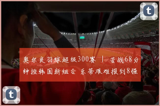 奥尔良羽球超级300赛 ｜ 苦战68分钟挫韩国新组合 乐蒂艰难报到8强