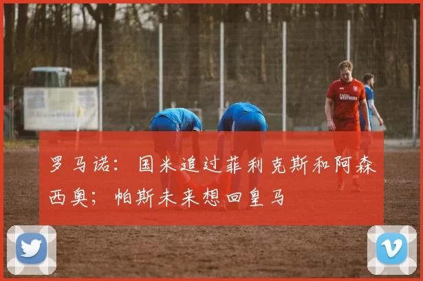 罗马诺：国米追过菲利克斯和阿森西奥；帕斯未来想回皇马