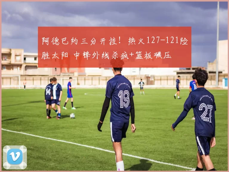 阿德巴约三分开挂！热火127-121险胜太阳 中锋外线杀疯+篮板碾压