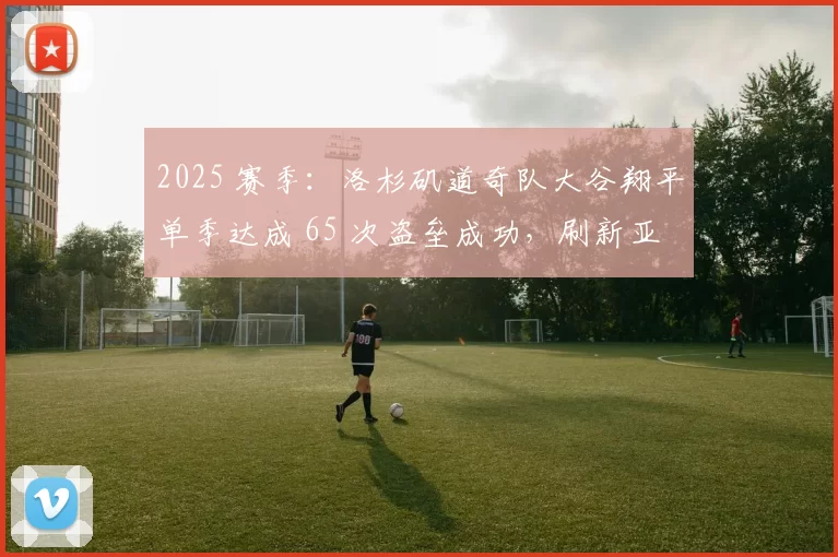 2025 赛季：洛杉矶道奇队大谷翔平单季达成 65 次盗垒成功，刷新亚裔纪录