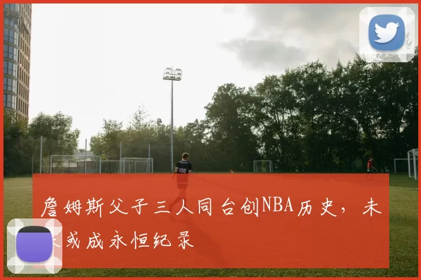 詹姆斯父子三人同台创NBA历史，未来或成永恒纪录