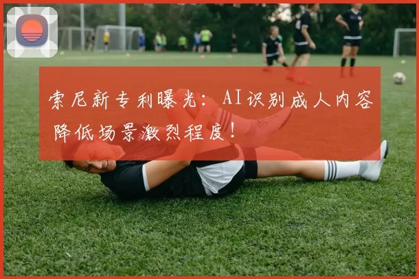 索尼新专利曝光：AI识别成人内容 降低场景激烈程度！