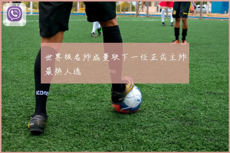 世界级名帅成曼联下一任正式主帅最热人选