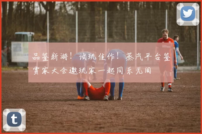 品鉴新游！试玩佳作！蒸汽平台鉴赏家大会邀玩家一起同乐无间