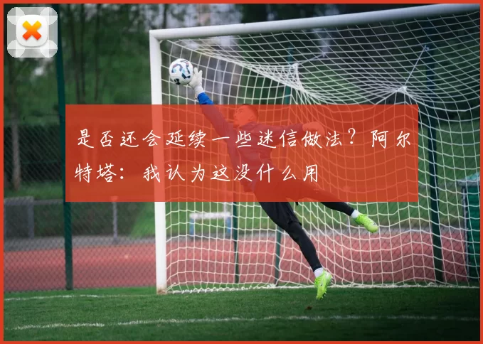 是否还会延续一些迷信做法？阿尔特塔：我认为这没什么用