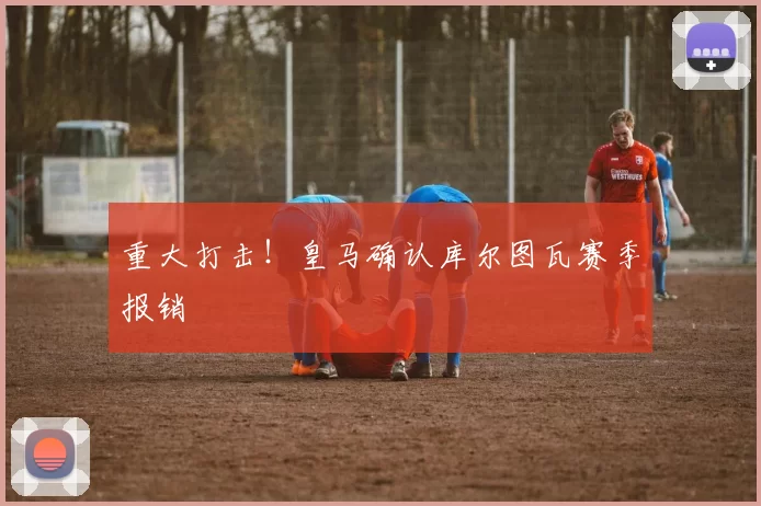 重大打击！皇马确认库尔图瓦赛季报销