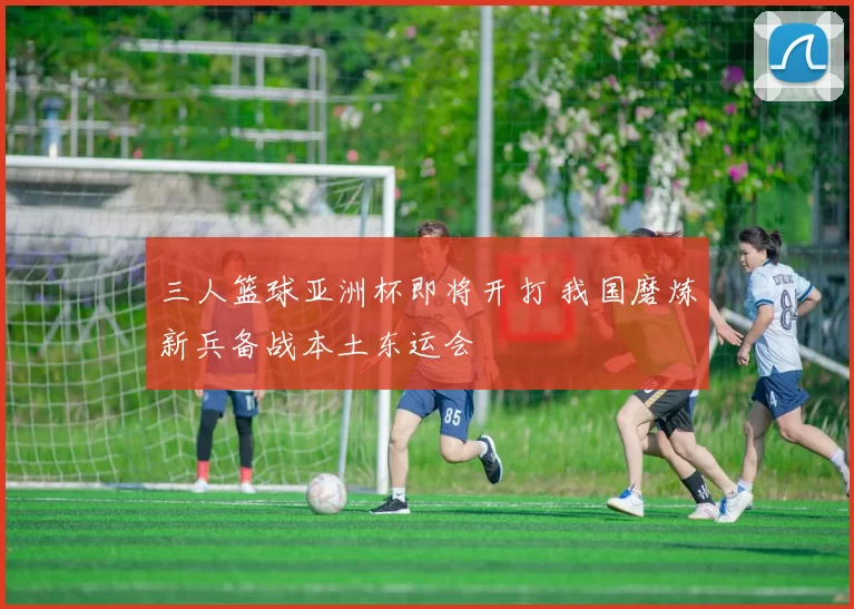 三人篮球亚洲杯即将开打 我国磨炼新兵备战本土东运会