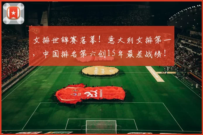 女排世锦赛落幕！意大利女排第一，中国排名第六创15年最差战绩！