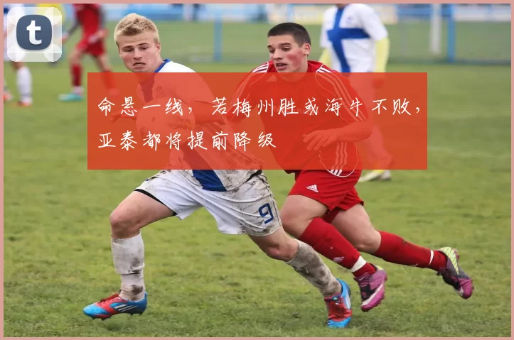 命悬一线，若梅州胜或海牛不败，亚泰都将提前降级
