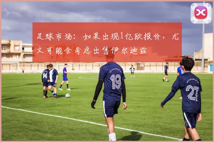 足球市场：如果出现1亿欧报价，尤文可能会考虑出售伊尔迪兹