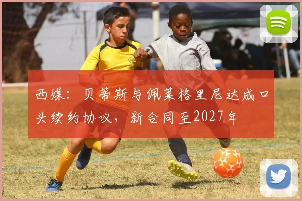 西媒：贝蒂斯与佩莱格里尼达成口头续约协议，新合同至2027年