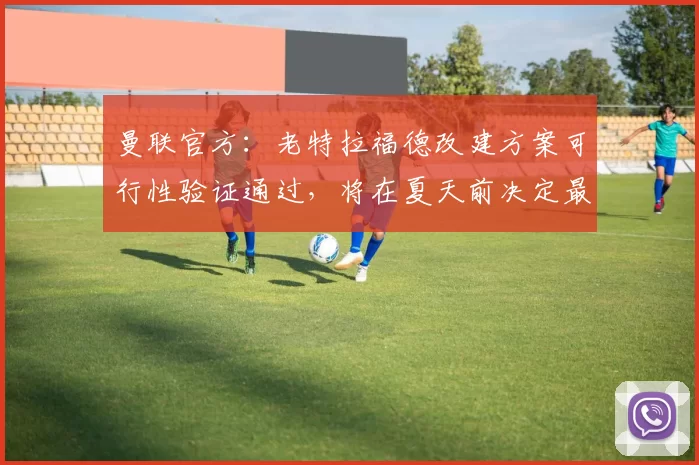 曼联官方：老特拉福德改建方案可行性验证通过，将在夏天前决定最终方案