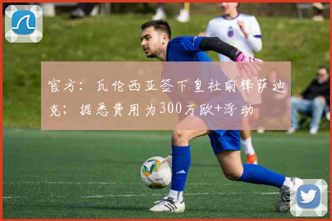 官方：瓦伦西亚签下皇社前锋萨迪克；据悉费用为300万欧+浮动