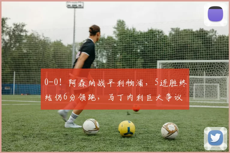 0-0！阿森纳战平利物浦，5连胜终结仍6分领跑，马丁内利巨大争议