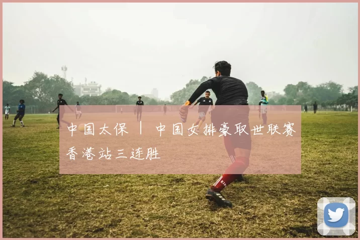 中国太保 ｜ 中国女排豪取世联赛香港站三连胜