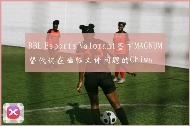 BBL Esports Valorant签下MAGNUM替代仍在面临文件问题的Chiwa