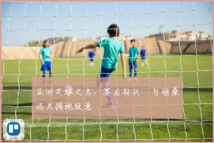 亚洲足球之光，赛后孙兴慜与胡桑诺夫拥抱致意