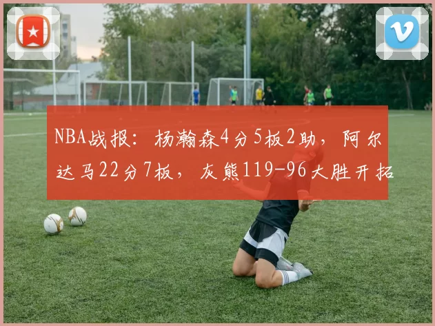 NBA战报：杨瀚森4分5板2助，阿尔达马22分7板，灰熊119-96大胜开拓者