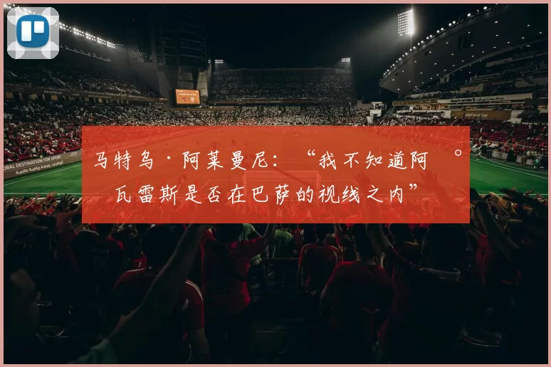 马特乌·阿莱曼尼：“我不知道阿尔瓦雷斯是否在巴萨的视线之内”