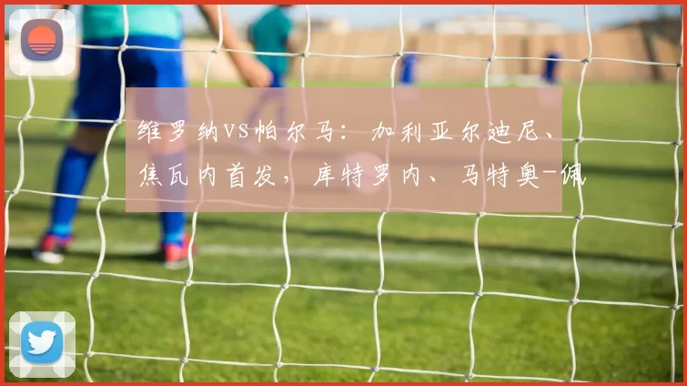 维罗纳vs帕尔马：加利亚尔迪尼、焦瓦内首发，库特罗内、马特奥-佩莱格里诺出战