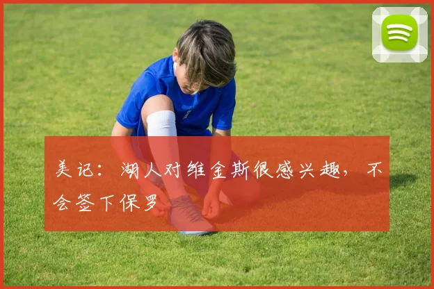 美记：湖人对维金斯很感兴趣，不会签下保罗