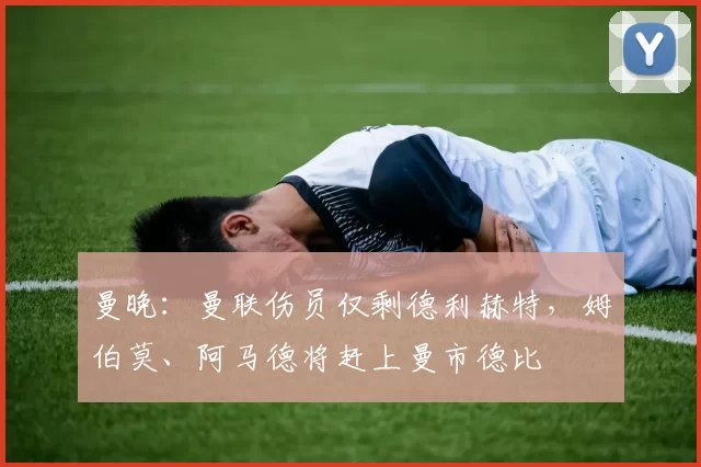 曼晚：曼联伤员仅剩德利赫特，姆伯莫、阿马德将赶上曼市德比