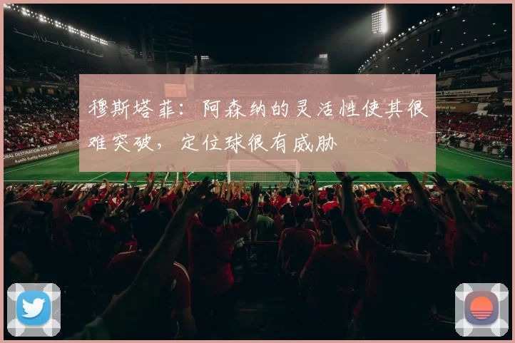 穆斯塔菲：阿森纳的灵活性使其很难突破，定位球很有威胁