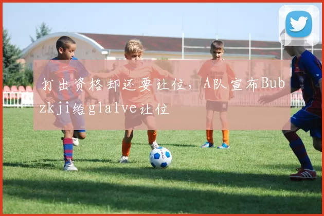 打出资格却还要让位，A队宣布Bubzkji给gla1ve让位