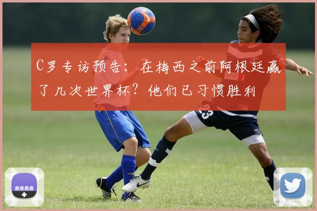 C罗专访预告：在梅西之前阿根廷赢了几次世界杯？他们已习惯胜利