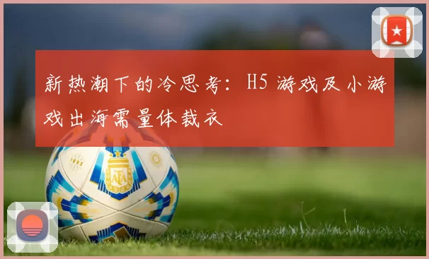 新热潮下的冷思考：H5 游戏及小游戏出海需量体裁衣