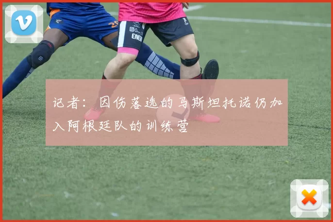 记者：因伤落选的马斯坦托诺仍加入阿根廷队的训练营