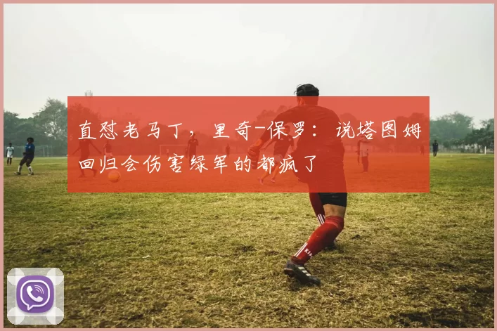 直怼老马丁，里奇-保罗：说塔图姆回归会伤害绿军的都疯了