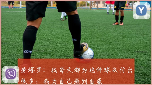 劳塔罗：我每天都为这件球衣付出很多，我为自己感到自豪