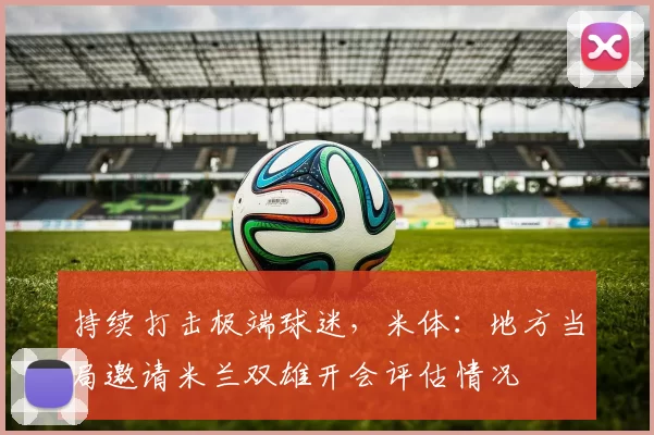 持续打击极端球迷，米体：地方当局邀请米兰双雄开会评估情况