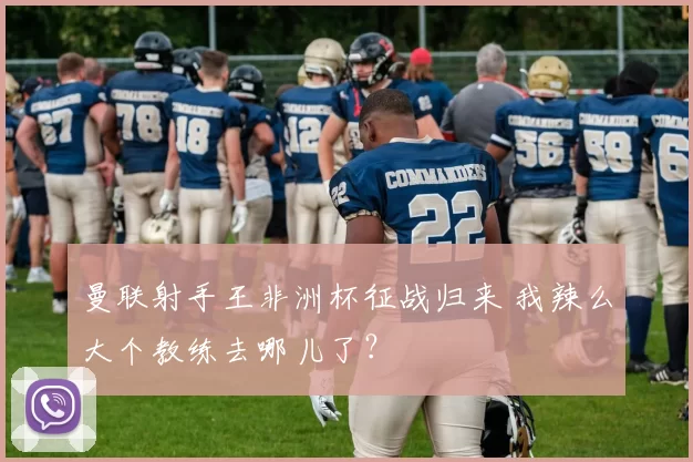 曼联射手王非洲杯征战归来 我辣么大个教练去哪儿了？